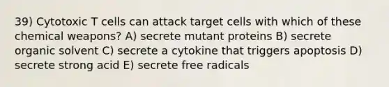 39) Cytotoxic T cells can attack target cells with which of these chemical weapons? A) secrete mutant proteins B) secrete organic solvent C) secrete a cytokine that triggers apoptosis D) secrete strong acid E) secrete free radicals