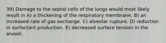 39) Damage to the septal cells of the lungs would most likely result in A) a thickening of the respiratory membrane. B) an increased rate of gas exchange. C) alveolar rupture. D) reduction in surfactant production. E) decreased surface tension in the alveoli.