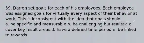 39. Darren set goals for each of his employees. Each employee was assigned goals for virtually every aspect of their behavior at work. This is inconsistent with the idea that goals should ______. a. be specific and measurable b. be challenging but realistic c. cover key result areas d. have a defined time period e. be linked to rewards