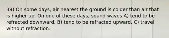 39) On some days, air nearest the ground is colder than air that is higher up. On one of these days, sound waves A) tend to be refracted downward. B) tend to be refracted upward. C) travel without refraction.