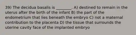 39) The decidua basalis is ________. A) destined to remain in the uterus after the birth of the infant B) the part of the endometrium that lies beneath the embryo C) not a maternal contribution to the placenta D) the tissue that surrounds the uterine cavity face of the implanted embryo