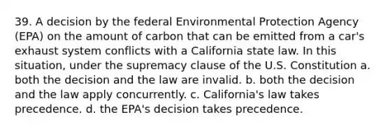 39. A decision by the federal Environmental Protection Agency (EPA) on the amount of carbon that can be emitted from a car's exhaust system conflicts with a California state law. In this situation, under the supremacy clause of the U.S. Constitution a. both the decision and the law are invalid. b. both the decision and the law apply concurrently. c. California's law takes precedence. d. the EPA's decision takes precedence.