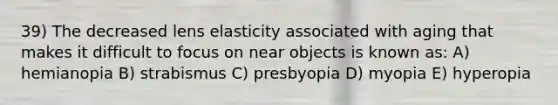 39) The decreased lens elasticity associated with aging that makes it difficult to focus on near objects is known as: A) hemianopia B) strabismus C) presbyopia D) myopia E) hyperopia