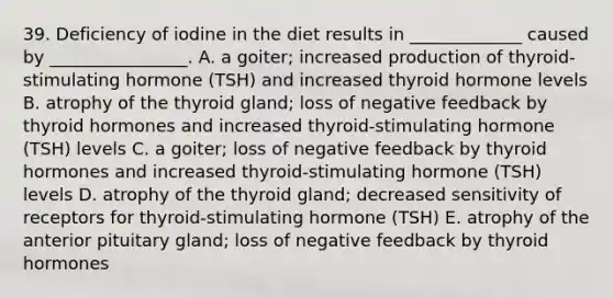 39. Deficiency of iodine in the diet results in _____________ caused by ________________. A. a goiter; increased production of thyroid-stimulating hormone (TSH) and increased thyroid hormone levels B. atrophy of the thyroid gland; loss of negative feedback by thyroid hormones and increased thyroid-stimulating hormone (TSH) levels C. a goiter; loss of negative feedback by thyroid hormones and increased thyroid-stimulating hormone (TSH) levels D. atrophy of the thyroid gland; decreased sensitivity of receptors for thyroid-stimulating hormone (TSH) E. atrophy of the anterior pituitary gland; loss of negative feedback by thyroid hormones