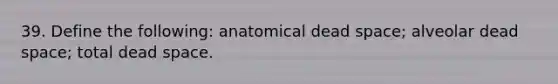 39. Define the following: anatomical dead space; alveolar dead space; total dead space.