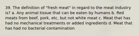 39. The definition of "fresh meat" in regard to the meat industry is? a. Any animal tissue that can be eaten by humans b. Red meats from beef, pork, etc, but not white meat c. Meat that has had no mechanical treatments or added ingredients d. Meat that has had no bacterial contamination