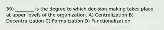 39) ________ is the degree to which <a href='https://www.questionai.com/knowledge/kuI1pP196d-decision-making' class='anchor-knowledge'>decision making</a> takes place at upper levels of the organization. A) Centralization B) Decentralization C) Formalization D) Functionalization