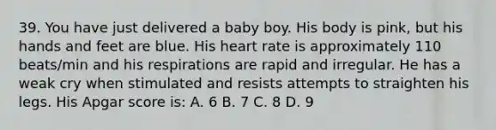 39. You have just delivered a baby boy. His body is pink, but his hands and feet are blue. His heart rate is approximately 110 beats/min and his respirations are rapid and irregular. He has a weak cry when stimulated and resists attempts to straighten his legs. His Apgar score is: A. 6 B. 7 C. 8 D. 9