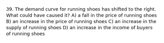 39. The demand curve for running shoes has shifted to the right. What could have caused it? A) a fall in the price of running shoes B) an increase in the price of running shoes C) an increase in the supply of running shoes D) an increase in the income of buyers of running shoes