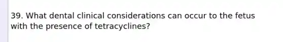 39. What dental clinical considerations can occur to the fetus with the presence of tetracyclines?