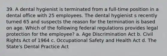 39. A dental hygienist is terminated from a full-time position in a dental office with 25 employees. The dental hygienist s recently turned 65 and suspects the reason for the termination is based on age. Which of the following federal regulations provides legal protection for the employee? a. Age Discrimination Act b. Civil Rights Act of 1964 c. Occupational Safety and Health Act d. The State's Dental Practice Act