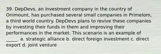 39. DepDevs, an investment company in the country of Onimount, has purchased several small companies in Primelom, a third world country. DepDevs plans to revive these companies by investing their funds in them and improving their performances in the market. This scenario is an example of _____. a. strategic alliance b. direct foreign investment c. direct export d. joint venture