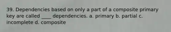 39. Dependencies based on only a part of a composite primary key are called ____ dependencies. a. primary b. partial c. incomplete d. composite