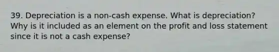 39. Depreciation is a non-cash expense. What is depreciation? Why is it included as an element on the profit and loss statement since it is not a cash expense?