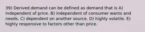 39) Derived demand can be defined as demand that is A) independent of price. B) independent of consumer wants and needs. C) dependent on another source. D) highly volatile. E) highly responsive to factors other than price.