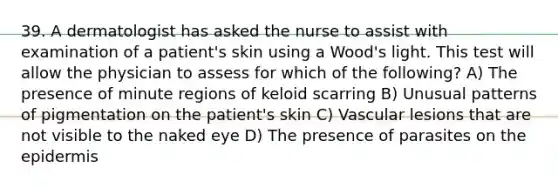 39. A dermatologist has asked the nurse to assist with examination of a patient's skin using a Wood's light. This test will allow the physician to assess for which of the following? A) The presence of minute regions of keloid scarring B) Unusual patterns of pigmentation on the patient's skin C) Vascular lesions that are not visible to the naked eye D) The presence of parasites on the epidermis