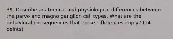 39. Describe anatomical and physiological differences between the parvo and magno ganglion cell types. What are the behavioral consequences that these differences imply? (14 points)