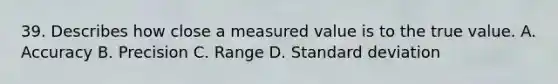 39. Describes how close a measured value is to the true value. A. Accuracy B. Precision C. Range D. Standard deviation