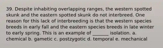 39. Despite inhabiting overlapping ranges, the western spotted skunk and the eastern spotted skunk do not interbreed. One reason for this lack of interbreeding is that the western species breeds in early fall and the eastern species breeds in late winter to early spring. This is an example of _______ isolation. a. chemical b. gametic c. postzygotic d. temporal e. mechanical