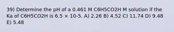 39) Determine the pH of a 0.461 M C6H5CO2H M solution if the Ka of C6H5CO2H is 6.5 × 10-5. A) 2.26 B) 4.52 C) 11.74 D) 9.48 E) 5.48