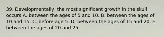 39. Developmentally, the most significant growth in the skull occurs A. between the ages of 5 and 10. B. between the ages of 10 and 15. C. before age 5. D. between the ages of 15 and 20. E. between the ages of 20 and 25.