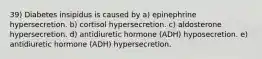 39) Diabetes insipidus is caused by a) epinephrine hypersecretion. b) cortisol hypersecretion. c) aldosterone hypersecretion. d) antidiuretic hormone (ADH) hyposecretion. e) antidiuretic hormone (ADH) hypersecretion.