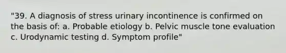 "39. A diagnosis of stress urinary incontinence is confirmed on the basis of: a. Probable etiology b. Pelvic muscle tone evaluation c. Urodynamic testing d. Symptom profile"