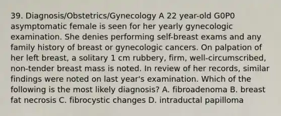 39. Diagnosis/Obstetrics/Gynecology A 22 year-old G0P0 asymptomatic female is seen for her yearly gynecologic examination. She denies performing self-breast exams and any family history of breast or gynecologic cancers. On palpation of her left breast, a solitary 1 cm rubbery, firm, well-circumscribed, non-tender breast mass is noted. In review of her records, similar findings were noted on last year's examination. Which of the following is the most likely diagnosis? A. fibroadenoma B. breast fat necrosis C. fibrocystic changes D. intraductal papilloma