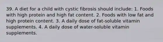 39. A diet for a child with cystic fibrosis should include: 1. Foods with high protein and high fat content. 2. Foods with low fat and high protein content. 3. A daily dose of fat-soluble vitamin supplements. 4. A daily dose of water-soluble vitamin supplements.