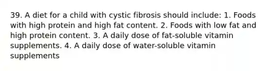 39. A diet for a child with cystic fibrosis should include: 1. Foods with high protein and high fat content. 2. Foods with low fat and high protein content. 3. A daily dose of fat-soluble vitamin supplements. 4. A daily dose of water-soluble vitamin supplements