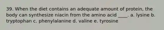 39. When the diet contains an adequate amount of protein, the body can synthesize niacin from the amino acid ____. a. lysine b. tryptophan c. phenylalanine d. valine e. tyrosine