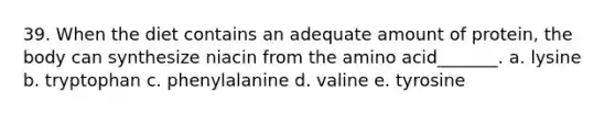 39. When the diet contains an adequate amount of protein, the body can synthesize niacin from the amino acid_______. a. lysine b. tryptophan c. phenylalanine d. valine e. tyrosine