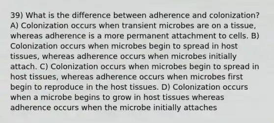 39) What is the difference between adherence and colonization? A) Colonization occurs when transient microbes are on a tissue, whereas adherence is a more permanent attachment to cells. B) Colonization occurs when microbes begin to spread in host tissues, whereas adherence occurs when microbes initially attach. C) Colonization occurs when microbes begin to spread in host tissues, whereas adherence occurs when microbes first begin to reproduce in the host tissues. D) Colonization occurs when a microbe begins to grow in host tissues whereas adherence occurs when the microbe initially attaches