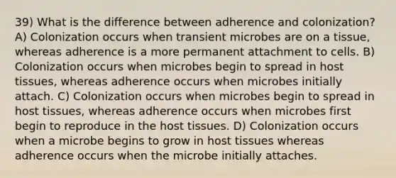 39) What is the difference between adherence and colonization? A) Colonization occurs when transient microbes are on a tissue, whereas adherence is a more permanent attachment to cells. B) Colonization occurs when microbes begin to spread in host tissues, whereas adherence occurs when microbes initially attach. C) Colonization occurs when microbes begin to spread in host tissues, whereas adherence occurs when microbes first begin to reproduce in the host tissues. D) Colonization occurs when a microbe begins to grow in host tissues whereas adherence occurs when the microbe initially attaches.