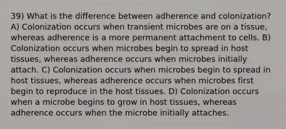 39) What is the difference between adherence and colonization? A) Colonization occurs when transient microbes are on a tissue, whereas adherence is a more permanent attachment to cells. B) Colonization occurs when microbes begin to spread in host tissues, whereas adherence occurs when microbes initially attach. C) Colonization occurs when microbes begin to spread in host tissues, whereas adherence occurs when microbes first begin to reproduce in the host tissues. D) Colonization occurs when a microbe begins to grow in host tissues, whereas adherence occurs when the microbe initially attaches.