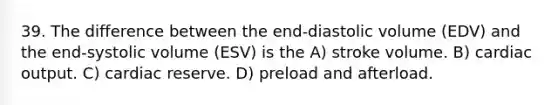 39. The difference between the end-diastolic volume (EDV) and the end-systolic volume (ESV) is the A) stroke volume. B) <a href='https://www.questionai.com/knowledge/kyxUJGvw35-cardiac-output' class='anchor-knowledge'>cardiac output</a>. C) cardiac reserve. D) preload and afterload.