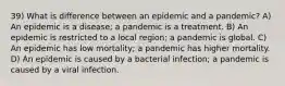 39) What is difference between an epidemic and a pandemic? A) An epidemic is a disease; a pandemic is a treatment. B) An epidemic is restricted to a local region; a pandemic is global. C) An epidemic has low mortality; a pandemic has higher mortality. D) An epidemic is caused by a bacterial infection; a pandemic is caused by a viral infection.