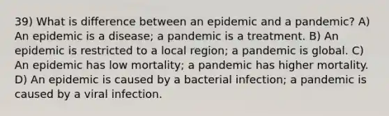 39) What is difference between an epidemic and a pandemic? A) An epidemic is a disease; a pandemic is a treatment. B) An epidemic is restricted to a local region; a pandemic is global. C) An epidemic has low mortality; a pandemic has higher mortality. D) An epidemic is caused by a bacterial infection; a pandemic is caused by a viral infection.