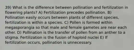 39) What is the difference between pollination and fertilization in flowering plants? A) Fertilization precedes pollination. B) Pollination easily occurs between plants of different species, fertilization is within a species. C) Pollen is formed within megasporangia so that male and female gametes are near each other. D) Pollination is the transfer of pollen from an anther to a stigma. Fertilization is the fusion of haploid nuclei E) If fertilization occurs, pollination is unnecessary.