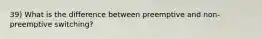 39) What is the difference between preemptive and non-preemptive switching?