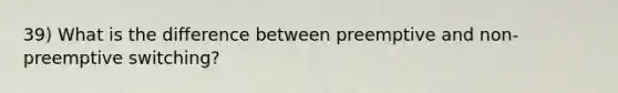 39) What is the difference between preemptive and non-preemptive switching?