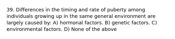 39. Differences in the timing and rate of puberty among individuals growing up in the same general environment are largely caused by: A) hormonal factors. B) genetic factors. C) environmental factors. D) None of the above