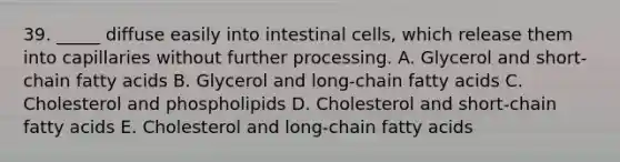 39. _____ diffuse easily into intestinal cells, which release them into capillaries without further processing. A. Glycerol and short-chain fatty acids B. Glycerol and long-chain fatty acids C. Cholesterol and phospholipids D. Cholesterol and short-chain fatty acids E. Cholesterol and long-chain fatty acids