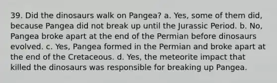 39. Did the dinosaurs walk on Pangea? a. Yes, some of them did, because Pangea did not break up until the Jurassic Period. b. No, Pangea broke apart at the end of the Permian before dinosaurs evolved. c. Yes, Pangea formed in the Permian and broke apart at the end of the Cretaceous. d. Yes, the meteorite impact that killed the dinosaurs was responsible for breaking up Pangea.