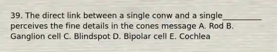 39. The direct link between a single conw and a single__________ perceives the fine details in the cones message A. Rod B. Ganglion cell C. Blindspot D. Bipolar cell E. Cochlea