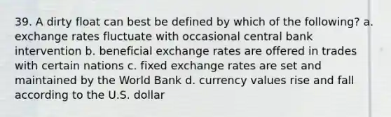 39. A dirty float can best be defined by which of the following? a. exchange rates fluctuate with occasional central bank intervention b. beneficial exchange rates are offered in trades with certain nations c. fixed exchange rates are set and maintained by the World Bank d. currency values rise and fall according to the U.S. dollar