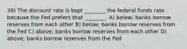 39) The discount rate is kept ________ the federal funds rate because the Fed prefers that ________. A) below; banks borrow reserves from each other B) below; banks borrow reserves from the Fed C) above; banks borrow reserves from each other D) above; banks borrow reserves from the Fed