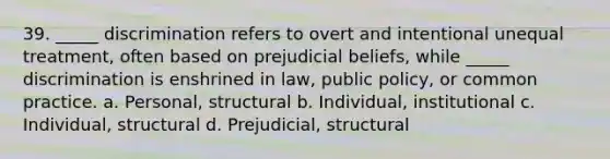 39. _____ discrimination refers to overt and intentional unequal treatment, often based on prejudicial beliefs, while _____ discrimination is enshrined in law, public policy, or common practice. a. Personal, structural b. Individual, institutional c. Individual, structural d. Prejudicial, structural