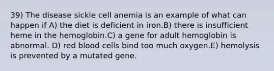 39) The disease sickle cell anemia is an example of what can happen if A) the diet is deficient in iron.B) there is insufficient heme in the hemoglobin.C) a gene for adult hemoglobin is abnormal. D) red blood cells bind too much oxygen.E) hemolysis is prevented by a mutated gene.