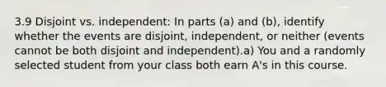 3.9 Disjoint vs. independent: In parts (a) and (b), identify whether the events are disjoint, independent, or neither (events cannot be both disjoint and independent).a) You and a randomly selected student from your class both earn A's in this course.